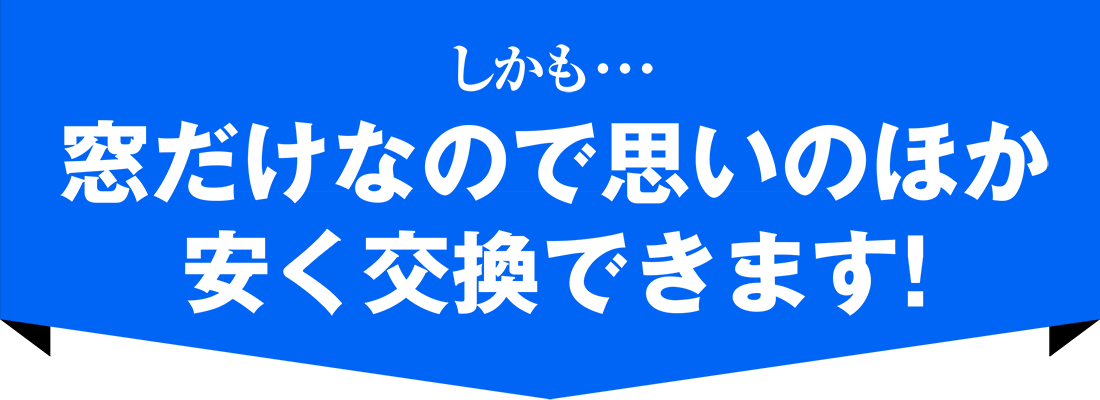 しかも･･･窓だけなので思いのほか 安く交換できます！