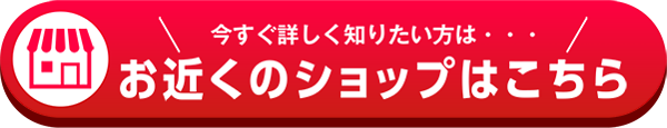 今すぐ詳しく知りたい方は、お近くのショップはこちら！