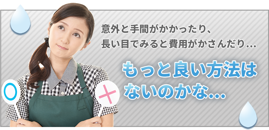 意外と手間がかかったり、長い目でみると費用がかさんだり… もっと良い方法はないのかな・・・